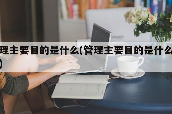 管理主要目的是什么(管理主要目的是什么意思)